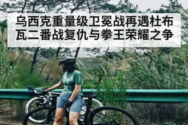 乌西克重量级卫冕战再遇杜布瓦二番战复仇与拳王荣耀之争