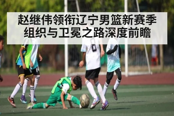 赵继伟领衔辽宁男篮新赛季组织与卫冕之路深度前瞻